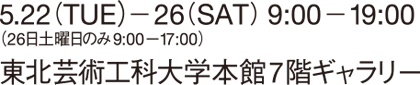 5.22(THE)-26(SAT) 9:00-19:00 (26日土曜日のみ9:00-17:00) 東北芸術工科大学本館7階ギャラリー